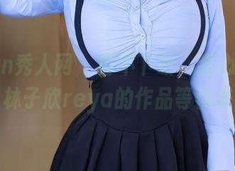 Xiuren秀人网 – 再不下载，甜心就溜走啦！林子欣reya的作品等你来解锁