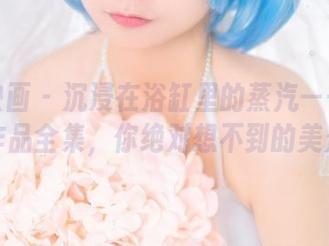 喵糖映画 – 沉浸在浴缸里的蒸汽——蠢沫沫作品全集，你绝对想不到的美景！
